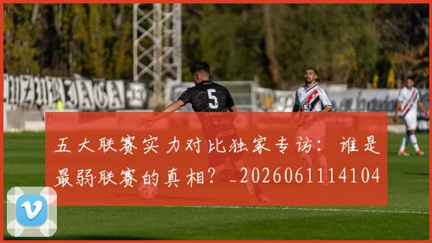 五大联赛实力对比独家专访：谁是最弱联赛的真相？_20260611141049
