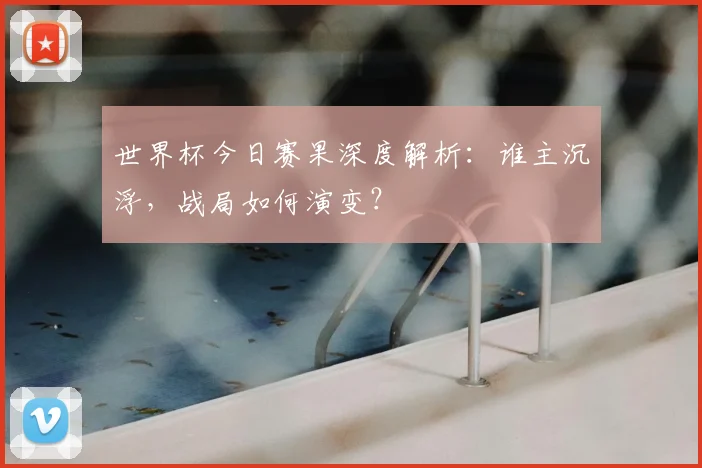 世界杯今日赛果深度解析:谁主沉浮,战局如何演变?