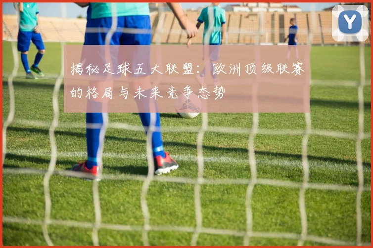 揭秘足球五大联盟：欧洲顶级联赛的格局与未来竞争态势