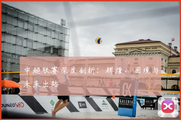 中超联赛深度剖析：辉煌、困境与未来出路