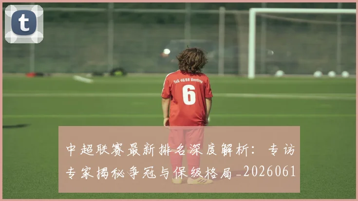 中超联赛最新排名深度解析：专访专家揭秘争冠与保级格局_20260611141615