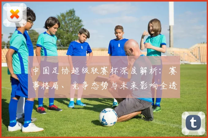 中国足协超级联赛杯深度解析：赛事格局、竞争态势与未来影响全透视_20260610190304