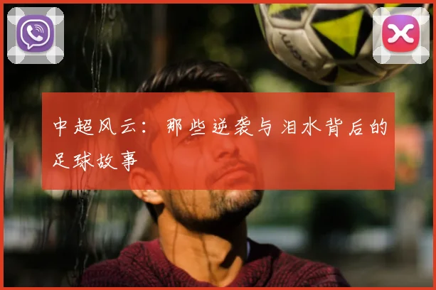 中超风云:那些逆袭与泪水背后的足球故事