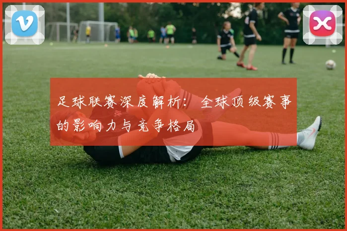 足球联赛深度解析：全球顶级赛事的影响力与竞争格局