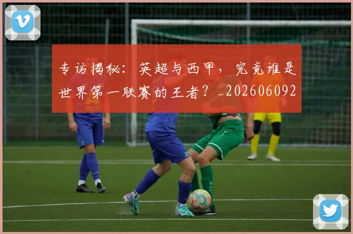 专访揭秘：英超与西甲，究竟谁是世界第一联赛的王者？_20260609201225