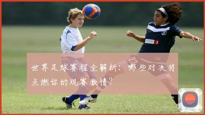世界足球赛程全解析:哪些对决将点燃你的观赛激情?