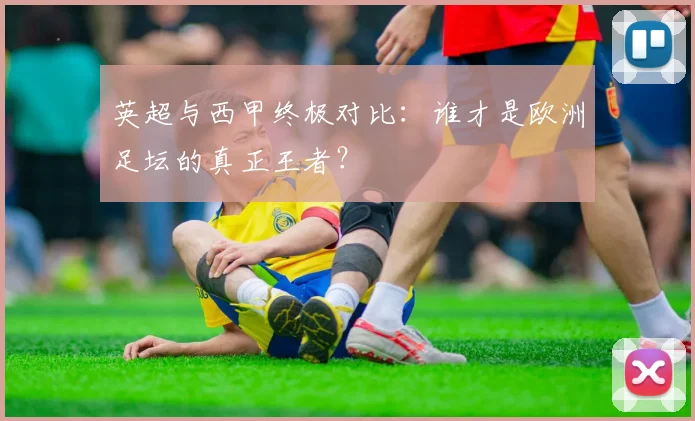 英超与西甲终极对比：谁才是欧洲足坛的真正王者？